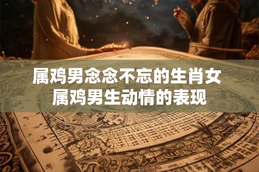 属鸡男念念不忘的生肖女 属鸡男生动情的表现