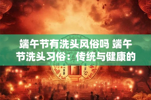 端午节有洗头风俗吗 端午节洗头习俗：传统与健康的融合