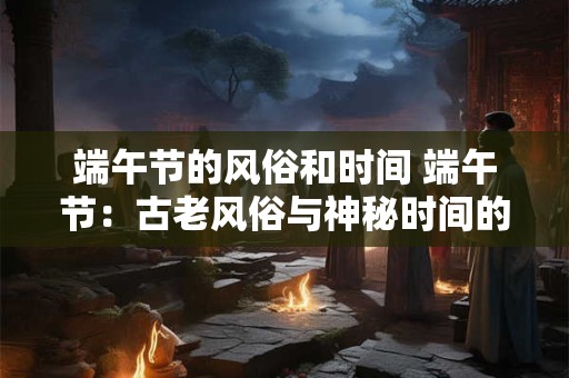 端午节的风俗和时间 端午节：古老风俗与神秘时间的完美融合