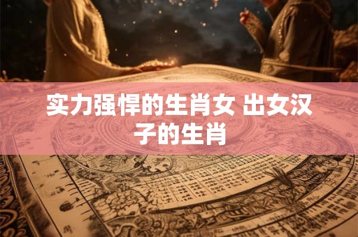 实力强悍的生肖女 出女汉子的生肖