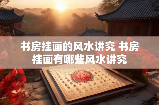 书房挂画的风水讲究 书房挂画有哪些风水讲究