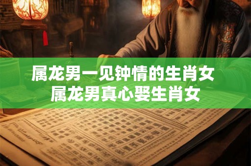 属龙男一见钟情的生肖女 属龙男真心娶生肖女