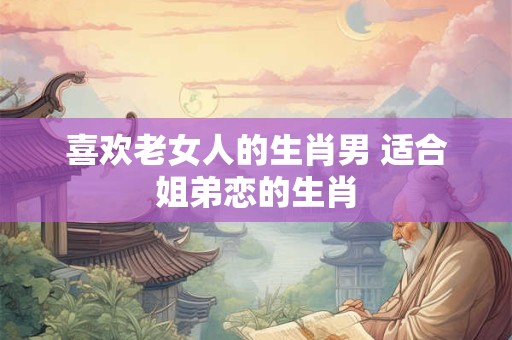 喜欢老女人的生肖男 适合姐弟恋的生肖