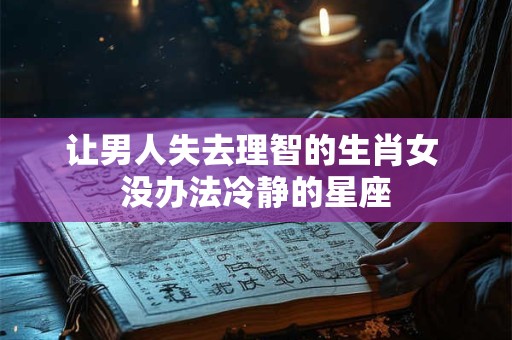 让男人失去理智的生肖女 没办法冷静的星座