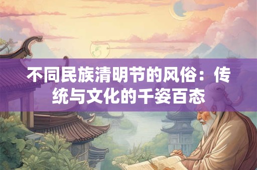 不同民族清明节的风俗：传统与文化的千姿百态