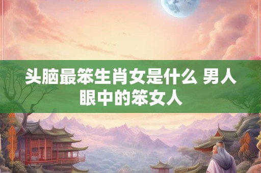 头脑最笨生肖女是什么 男人眼中的笨女人
