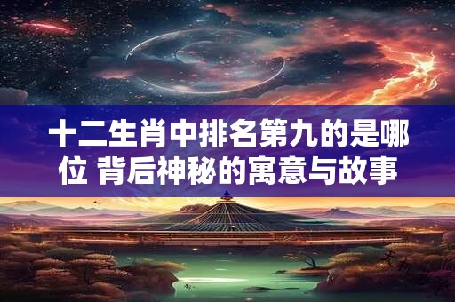十二生肖中排名第九的是哪位 背后神秘的寓意与故事