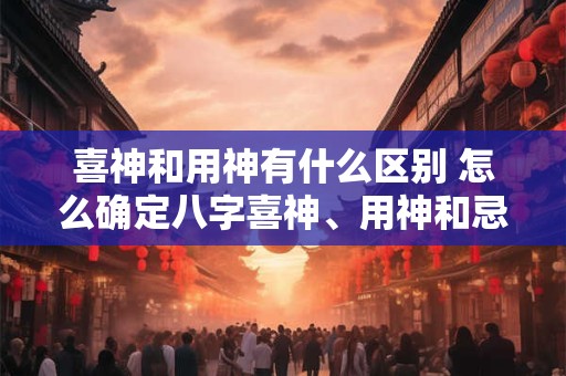 喜神和用神有什么区别 怎么确定八字喜神、用神和忌神