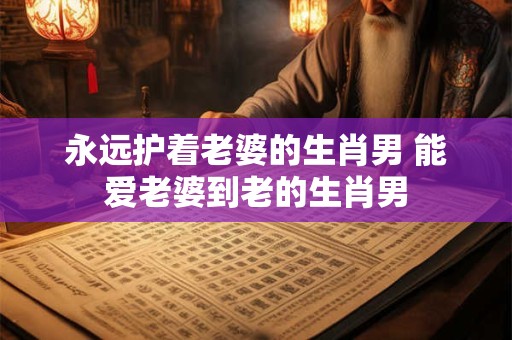 永远护着老婆的生肖男 能爱老婆到老的生肖男