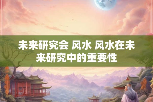 详细阅读:未来研究会 风水 风水在未来研究中的重要性 未来研究会 风水 风水在未来研究中的重要性