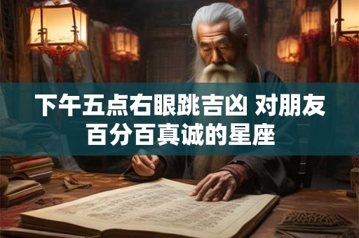 下午五点右眼跳吉凶 对朋友百分百真诚的星座