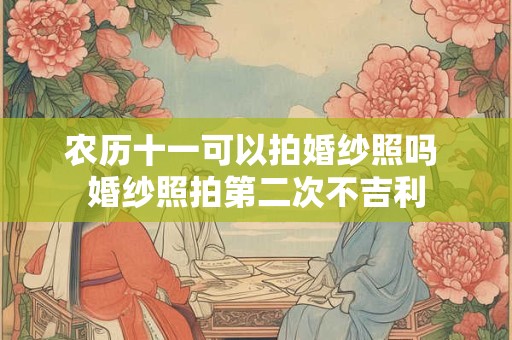 农历十一可以拍婚纱照吗 婚纱照拍第二次不吉利