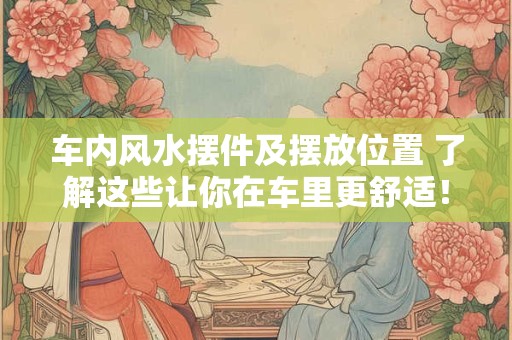 车内风水摆件及摆放位置 了解这些让你在车里更舒适！