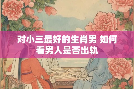 对小三最好的生肖男 如何看男人是否出轨
