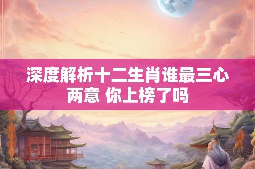 深度解析十二生肖谁最三心两意 你上榜了吗