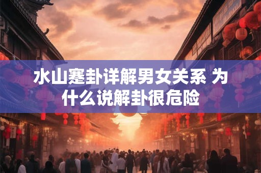 详细阅读:水山蹇卦详解男女关系 为什么说解卦很危险 水山蹇卦详解男女关系 为什么说解卦很危险