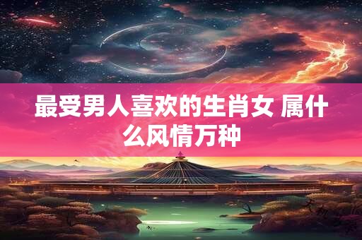 最受男人喜欢的生肖女 属什么风情万种