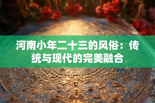 河南小年二十三的风俗：传统与现代的完美融合