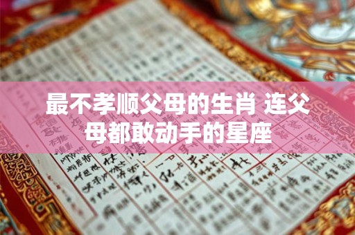 最不孝顺父母的生肖 连父母都敢动手的星座