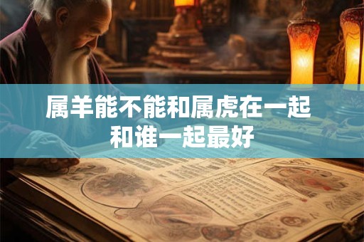 属羊能不能和属虎在一起 和谁一起最好