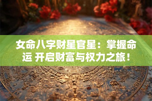 女命八字财星官星：掌握命运 开启财富与权力之旅！