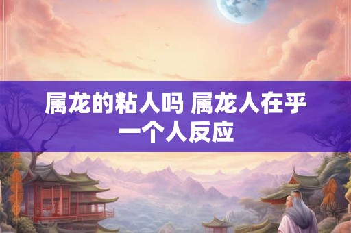 属龙的粘人吗 属龙人在乎一个人反应