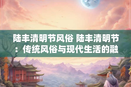 陆丰清明节风俗 陆丰清明节：传统风俗与现代生活的融合