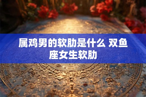 属鸡男的软肋是什么 双鱼座女生软肋