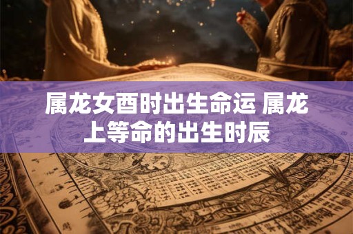 属龙女酉时出生命运 属龙上等命的出生时辰