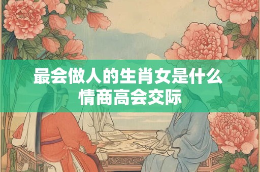 最会做人的生肖女是什么 情商高会交际