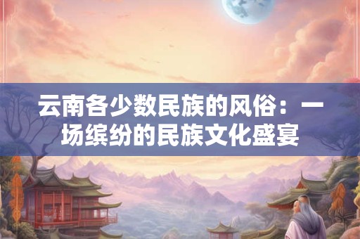 云南各少数民族的风俗：一场缤纷的民族文化盛宴