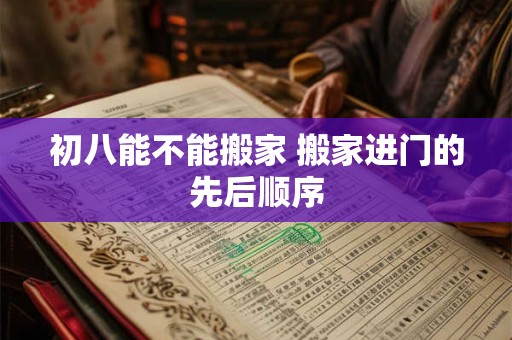 初八能不能搬家 搬家进门的先后顺序 初八能不能搬家 搬家进门的先后顺序