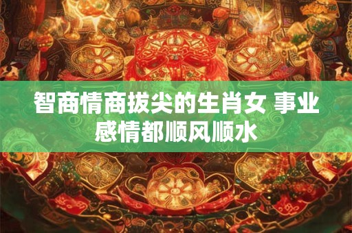 智商情商拔尖的生肖女 事业感情都顺风顺水