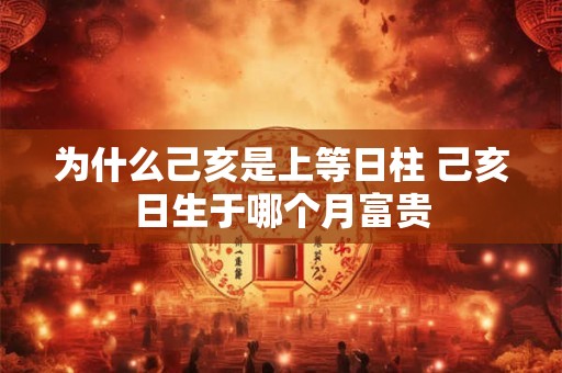 为什么己亥是上等日柱 己亥日生于哪个月富贵
