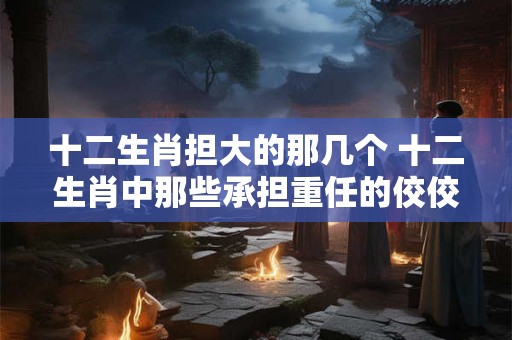 十二生肖担大的那几个 十二生肖中那些承担重任的佼佼者