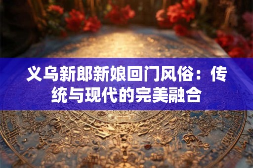 义乌新郎新娘回门风俗：传统与现代的完美融合
