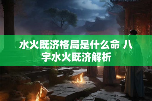 水火既济格局是什么命 八字水火既济解析