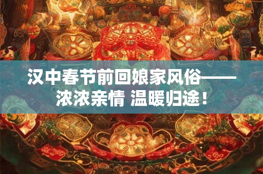 汉中春节前回娘家风俗——浓浓亲情 温暖归途！