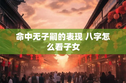 命中无子嗣的表现 八字怎么看子女