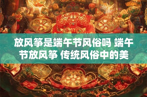 放风筝是端午节风俗吗 端午节放风筝 传统风俗中的美好寓意