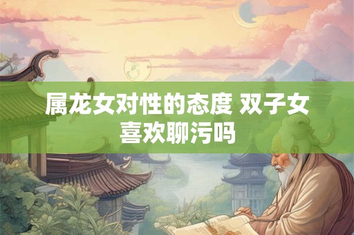 属龙女对性的态度 双子女喜欢聊污吗