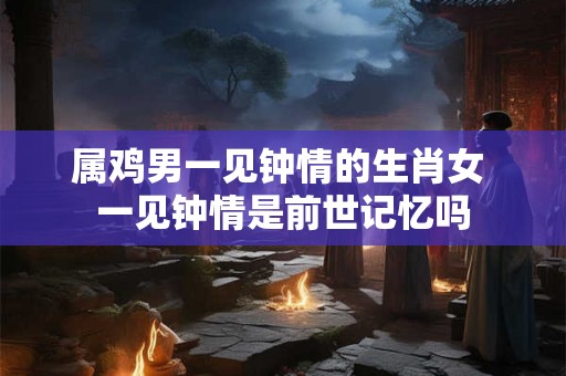 属鸡男一见钟情的生肖女 一见钟情是前世记忆吗