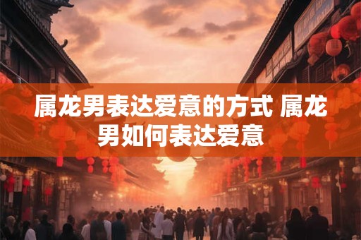 属龙男表达爱意的方式 属龙男如何表达爱意