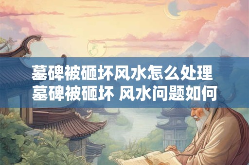 墓碑被砸坏风水怎么处理 墓碑被砸坏 风水问题如何解决