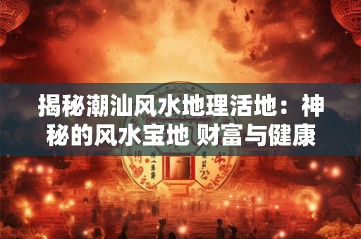 揭秘潮汕风水地理活地：神秘的风水宝地 财富与健康的源泉