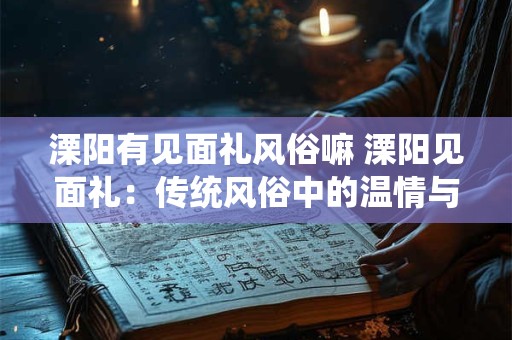 溧阳有见面礼风俗嘛 溧阳见面礼：传统风俗中的温情与敬意