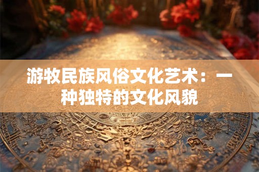 详细阅读:游牧民族风俗文化艺术:一种独特的文化风貌 游牧民族风俗文化艺术:一种独特的文化风貌