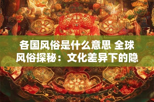 各国风俗是什么意思 全球风俗探秘：文化差异下的隐藏魅力