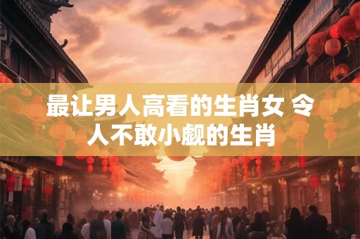最让男人高看的生肖女 令人不敢小觑的生肖