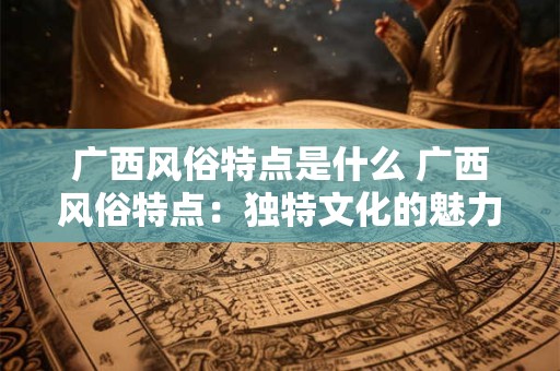 广西风俗特点是什么 广西风俗特点：独特文化的魅力之源